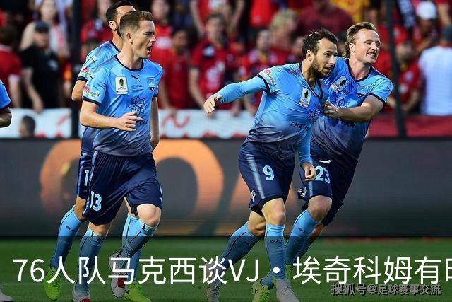76人队马克西谈VJ·埃奇科姆有时让他恼火的事情：我会对他生气